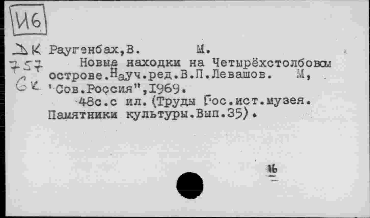 ﻿к Рауігенбах,В.	М.
15І Новьш находки на Четырёхстолбовол острове.Науч.ред.В.П.Левашов.	М, .
-’Сов.Россия",1969»
48с. с ил.(Труда Гос.ист.музея.
Памятники культуры.Вып.35)•